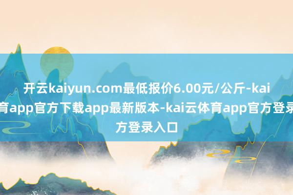 开云kaiyun.com最低报价6.00元/公斤-kai云体育app官方下载app最新版本-kai云体育app官方登录入口
