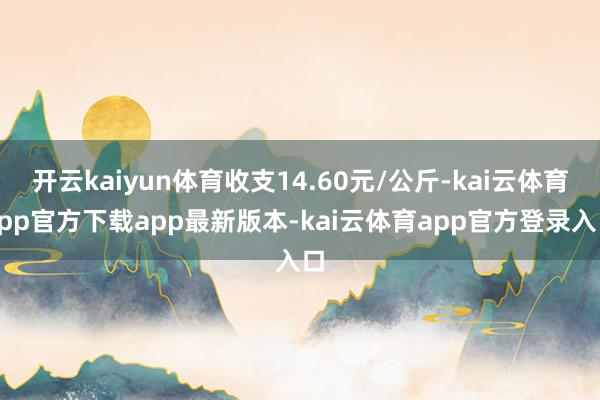 开云kaiyun体育收支14.60元/公斤-kai云体育app官方下载app最新版本-kai云体育app官方登录入口