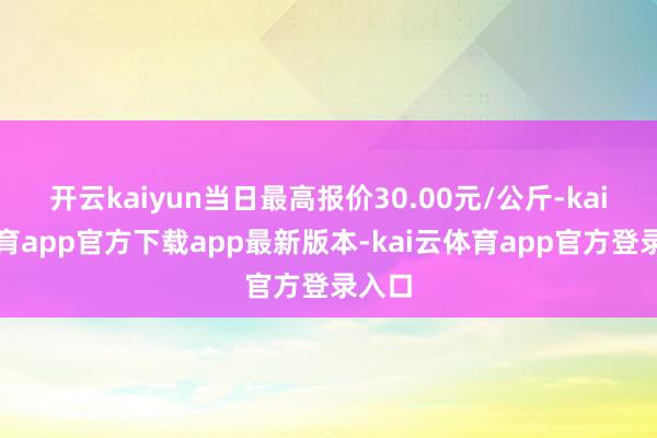 开云kaiyun当日最高报价30.00元/公斤-kai云体育app官方下载app最新版本-kai云体育app官方登录入口