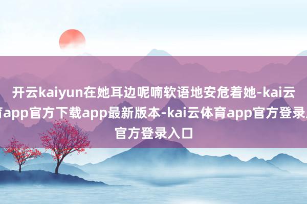 开云kaiyun在她耳边呢喃软语地安危着她-kai云体育app官方下载app最新版本-kai云体育app官方登录入口