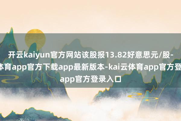 开云kaiyun官方网站该股报13.82好意思元/股-kai云体育app官方下载app最新版本-kai云体育app官方登录入口