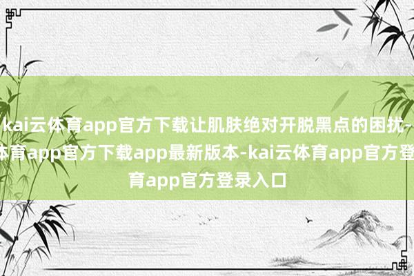 kai云体育app官方下载让肌肤绝对开脱黑点的困扰-kai云体育app官方下载app最新版本-kai云体育app官方登录入口