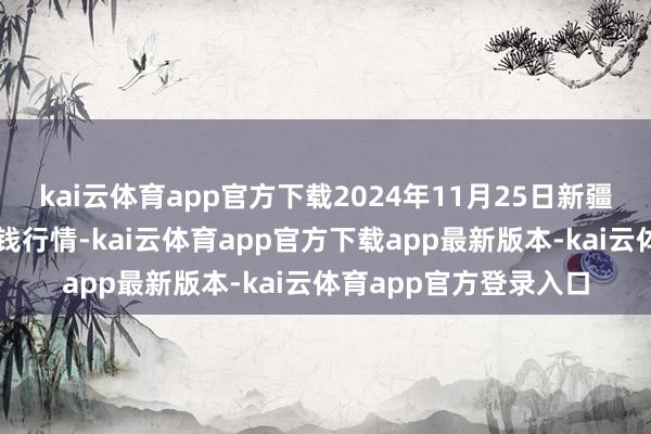 kai云体育app官方下载2024年11月25日新疆通汇市集有限公司价钱行情-kai云体育app官方下载app最新版本-kai云体育app官方登录入口