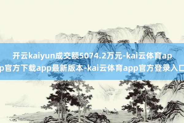 开云kaiyun成交额5074.2万元-kai云体育app官方下载app最新版本-kai云体育app官方登录入口