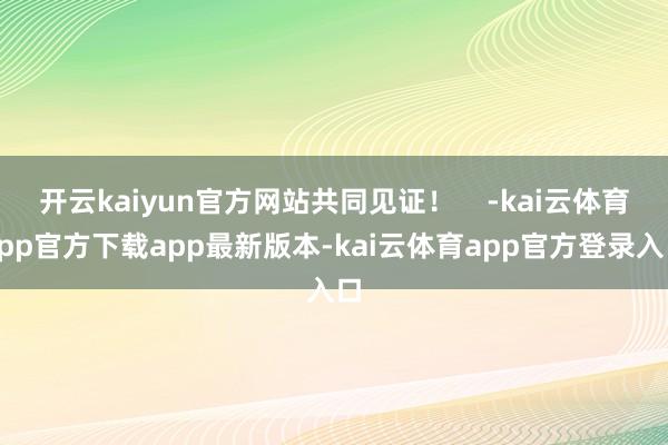 开云kaiyun官方网站共同见证！    -kai云体育app官方下载app最新版本-kai云体育app官方登录入口