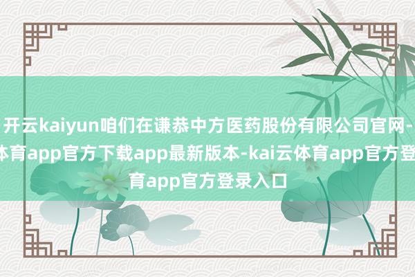 开云kaiyun咱们在谦恭中方医药股份有限公司官网-kai云体育app官方下载app最新版本-kai云体育app官方登录入口