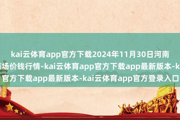 kai云体育app官方下载2024年11月30日河南商丘市农居品中心批发商场价钱行情-kai云体育app官方下载app最新版本-kai云体育app官方登录入口