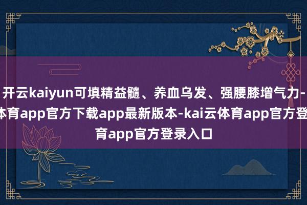 开云kaiyun可填精益髓、养血乌发、强腰膝增气力-kai云体育app官方下载app最新版本-kai云体育app官方登录入口