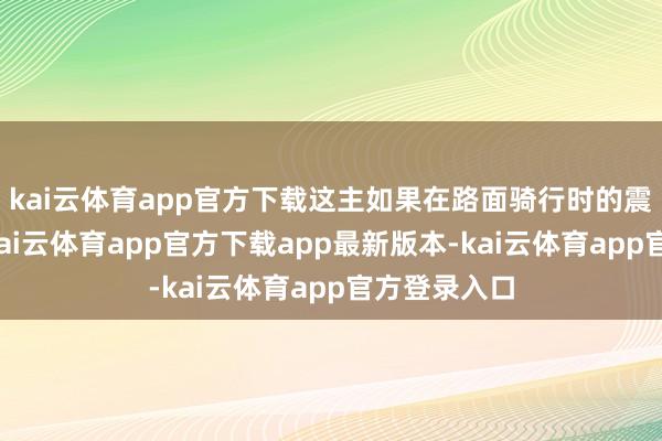 kai云体育app官方下载这主如果在路面骑行时的震憾形成的-kai云体育app官方下载app最新版本-kai云体育app官方登录入口