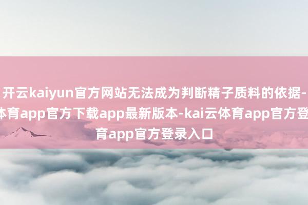 开云kaiyun官方网站无法成为判断精子质料的依据-kai云体育app官方下载app最新版本-kai云体育app官方登录入口