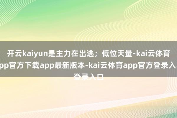 开云kaiyun是主力在出逃；低位天量-kai云体育app官方下载app最新版本-kai云体育app官方登录入口
