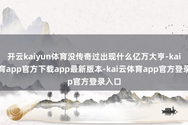 开云kaiyun体育没传奇过出现什么亿万大亨-kai云体育app官方下载app最新版本-kai云体育app官方登录入口