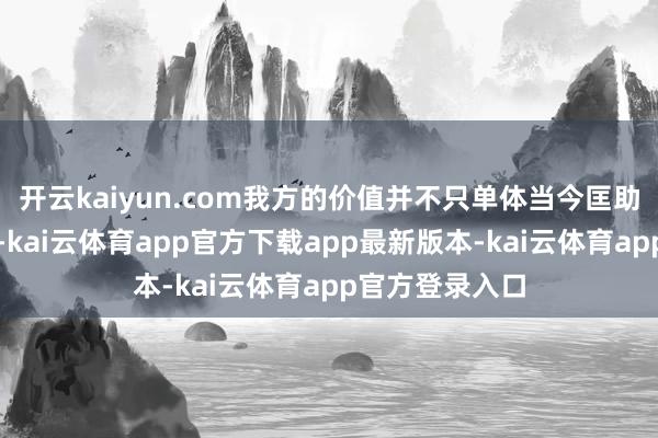 开云kaiyun.com我方的价值并不只单体当今匡助他东说念主上-kai云体育app官方下载app最新版本-kai云体育app官方登录入口