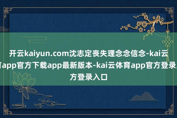 开云kaiyun.com沈志定丧失理念念信念-kai云体育app官方下载app最新版本-kai云体育app官方登录入口