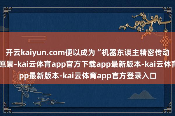 开云kaiyun.com便以成为“机器东谈主精密传动立异伙伴” 的企业愿景-kai云体育app官方下载app最新版本-kai云体育app官方登录入口