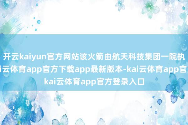 开云kaiyun官方网站该火箭由航天科技集团一院执总研制-kai云体育app官方下载app最新版本-kai云体育app官方登录入口