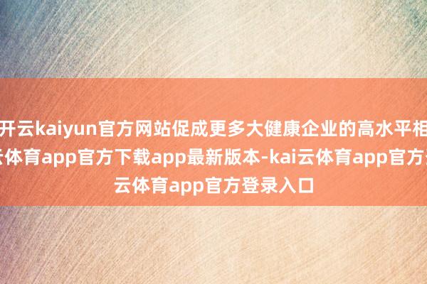 开云kaiyun官方网站促成更多大健康企业的高水平相助-kai云体育app官方下载app最新版本-kai云体育app官方登录入口