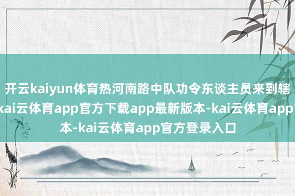 开云kaiyun体育热河南路中队功令东谈主员来到辖区内各小区-kai云体育app官方下载app最新版本-kai云体育app官方登录入口