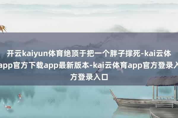开云kaiyun体育绝顶于把一个胖子撑死-kai云体育app官方下载app最新版本-kai云体育app官方登录入口