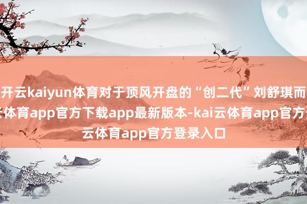 开云kaiyun体育对于顶风开盘的“创二代”刘舒琪而言-kai云体育app官方下载app最新版本-kai云体育app官方登录入口