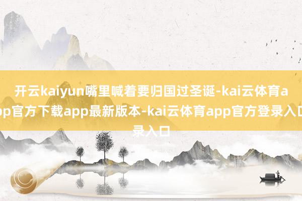 开云kaiyun嘴里喊着要归国过圣诞-kai云体育app官方下载app最新版本-kai云体育app官方登录入口