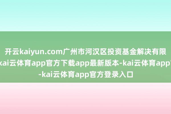 开云kaiyun.com广州市河汉区投资基金解决有限公司主经办-kai云体育app官方下载app最新版本-kai云体育app官方登录入口