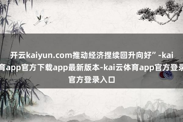 开云kaiyun.com推动经济捏续回升向好”-kai云体育app官方下载app最新版本-kai云体育app官方登录入口