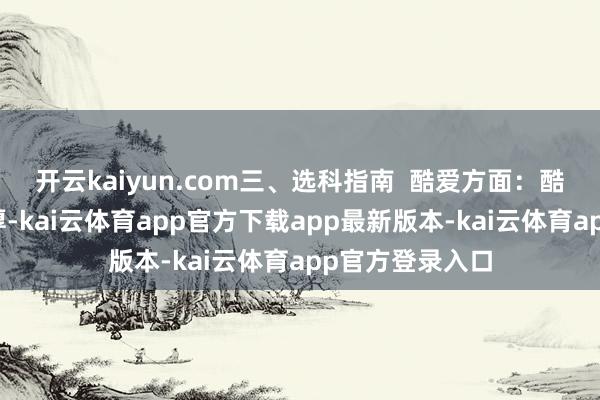 开云kaiyun.com三、选科指南 酷爱方面:酷爱是最佳的憨厚-kai云体育app官方下载app最新版本-kai云体育app官方登录入口
