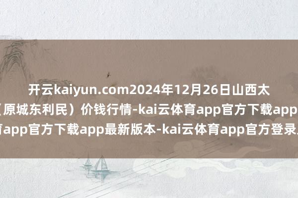 开云kaiyun.com2024年12月26日山西太原丈子头农家具物流园(原城东利民)价钱行情-kai云体育app官方下载app最新版本-kai云体育app官方登录入口