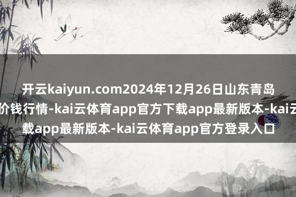开云kaiyun.com2024年12月26日山东青岛黄河路农居品批发商场价钱行情-kai云体育app官方下载app最新版本-kai云体育app官方登录入口