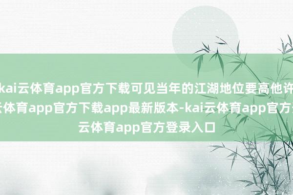 kai云体育app官方下载可见当年的江湖地位要高他许多-kai云体育app官方下载app最新版本-kai云体育app官方登录入口
