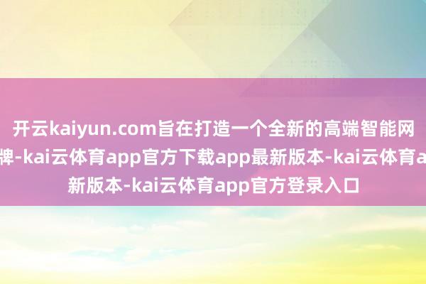 开云kaiyun.com旨在打造一个全新的高端智能网联新动力汽车品牌-kai云体育app官方下载app最新版本-kai云体育app官方登录入口