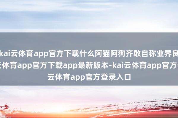 kai云体育app官方下载什么阿猫阿狗齐敢自称业界良心-kai云体育app官方下载app最新版本-kai云体育app官方登录入口