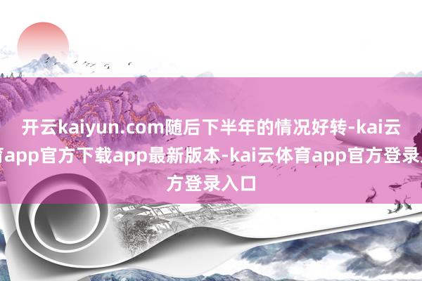 开云kaiyun.com随后下半年的情况好转-kai云体育app官方下载app最新版本-kai云体育app官方登录入口