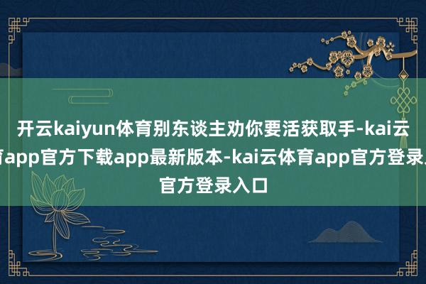 开云kaiyun体育别东谈主劝你要活获取手-kai云体育app官方下载app最新版本-kai云体育app官方登录入口