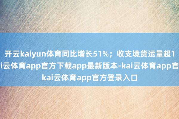 开云kaiyun体育同比增长51%；收支境货运量超140万吨-kai云体育app官方下载app最新版本-kai云体育app官方登录入口