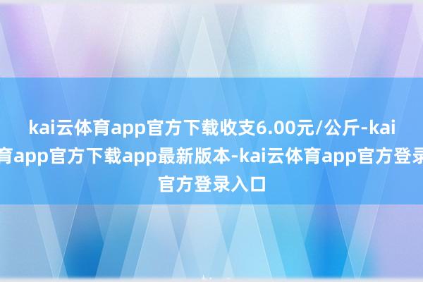 kai云体育app官方下载收支6.00元/公斤-kai云体育app官方下载app最新版本-kai云体育app官方登录入口