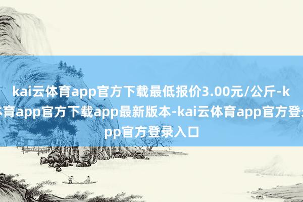 kai云体育app官方下载最低报价3.00元/公斤-kai云体育app官方下载app最新版本-kai云体育app官方登录入口
