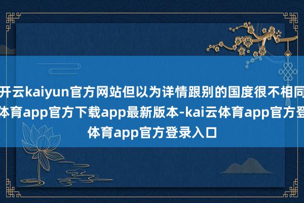 开云kaiyun官方网站但以为详情跟别的国度很不相同-kai云体育app官方下载app最新版本-kai云体育app官方登录入口