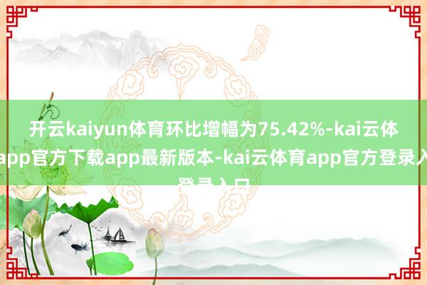 开云kaiyun体育环比增幅为75.42%-kai云体育app官方下载app最新版本-kai云体育app官方登录入口