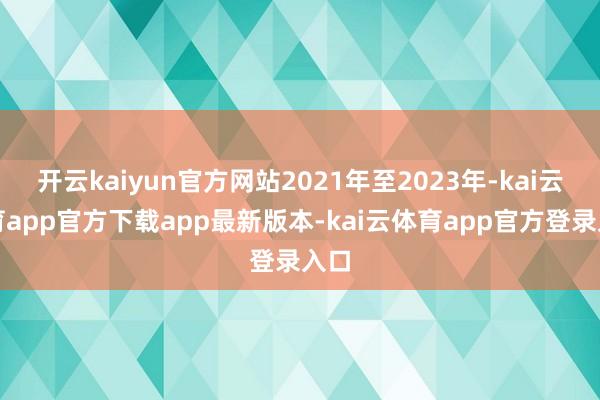 开云kaiyun官方网站2021年至2023年-kai云体育app官方下载app最新版本-kai云体育app官方登录入口