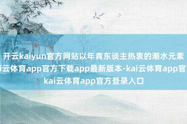 开云kaiyun官方网站以年青东谈主热衷的潮水元素为中枢-kai云体育app官方下载app最新版本-kai云体育app官方登录入口