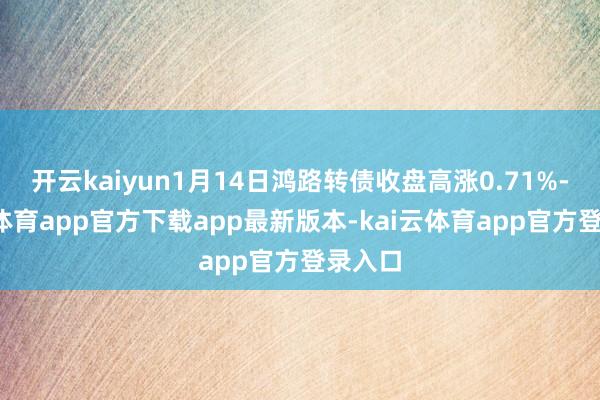 开云kaiyun1月14日鸿路转债收盘高涨0.71%-kai云体育app官方下载app最新版本-kai云体育app官方登录入口