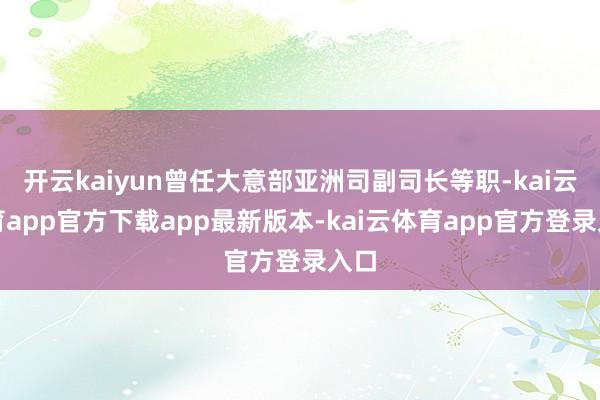 开云kaiyun曾任大意部亚洲司副司长等职-kai云体育app官方下载app最新版本-kai云体育app官方登录入口