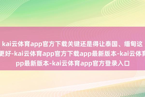kai云体育app官方下载关键还是得让泰国、缅甸这些国度的政府变得更好-kai云体育app官方下载app最新版本-kai云体育app官方登录入口