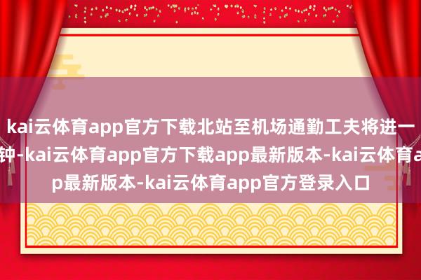 kai云体育app官方下载北站至机场通勤工夫将进一步压缩至约15分钟-kai云体育app官方下载app最新版本-kai云体育app官方登录入口