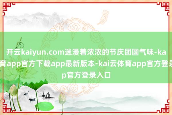 开云kaiyun.com迷漫着浓浓的节庆团圆气味-kai云体育app官方下载app最新版本-kai云体育app官方登录入口