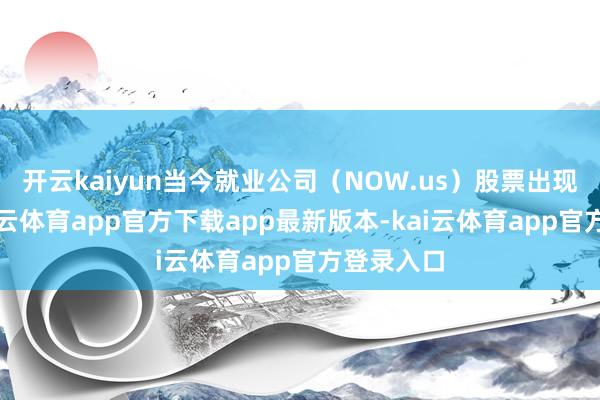 开云kaiyun当今就业公司（NOW.us）股票出现异动-kai云体育app官方下载app最新版本-kai云体育app官方登录入口