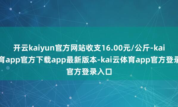 开云kaiyun官方网站收支16.00元/公斤-kai云体育app官方下载app最新版本-kai云体育app官方登录入口