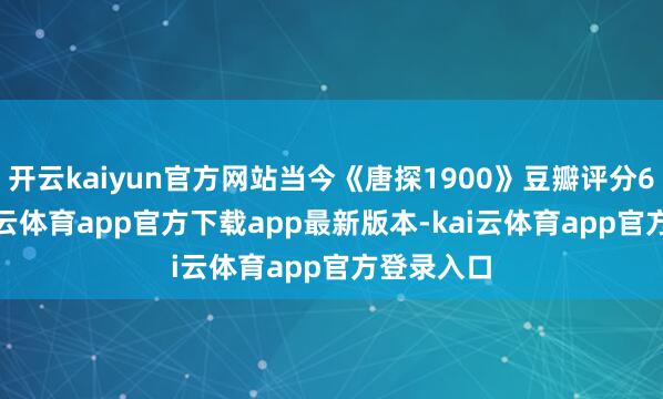 开云kaiyun官方网站当今《唐探1900》豆瓣评分6.6分-kai云体育app官方下载app最新版本-kai云体育app官方登录入口